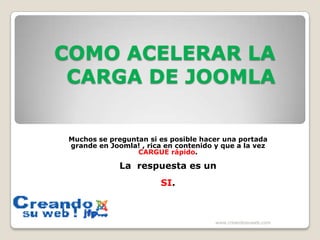 COMO ACELERAR LA CARGA DE JOOMLA  Muchos se preguntan si es posible hacer una portada grande en Joomla! , rica en contenido y que a la vez CARGUE rápido.  La  respuesta es un  SI.  www.creandosuweb.com 