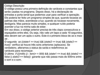 Código Descrição
O código possui uma primeira definição de variáveis ​​e constantes que
serão usadas no programa. Depois disso, há a declaração de
entradas e porta serial que podemos usar para verificar a operação.
Ele poderia ter feito um programa simples de que, quando tocasse as
palmas das mãos, acendesse a luz; quando as tocasse novamente,
desligaria. Mas parecia muito simples, e qualquer ruído poderia
acender a luz na minha sala de estar.
Em vez disso, o código anterior precisa de três claps consecutivos e
espaçados entre eles. Ou seja, não vale um tapa a cada 10 segundos,
eles devem ser um após o outro. Este é o primeiro bloco de se e mais
se .
O segundo se ((state1 == true) && (state2 == true) && (state3 ==
true)) verifica se houve três sons anteriores (aplausos). Se
verdadeiro, alteramos o status da saída e redefinimos as
variáveis ​​para recomeçar.
O último if (((millis () - tem)> = 500) && (state1 == true) && (state2 ==
false || state3 == false)) garante que não passa mais de 500ms entre
o som e o som.
 