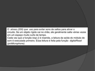 O atraso (200) que uso para evitar sons de saltos para ativar o
circuito. Se um objeto rígido cai no chão, ele geralmente salta várias vezes
em um espaço muito curto de tempo.
Cada vez que a função loop () é inserida, a leitura da saída do módulo de
som é executada primeiro. Essa leitura é feita pela função digitalRead
(pinMicrophone).
 