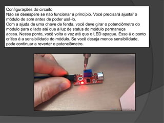 Configurações do circuito
Não se desespere se não funcionar a princípio. Você precisará ajustar o
módulo de som antes de poder usá-lo.
Com a ajuda de uma chave de fenda, você deve girar o potenciômetro do
módulo para o lado até que a luz de status do módulo permaneça
acesa. Nesse ponto, você volta a vez até que o LED apague. Esse é o ponto
crítico é a sensibilidade do módulo. Se você deseja menos sensibilidade,
pode continuar a reverter o potenciômetro.
 