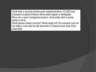 Você terá o circuito pronto para experimentá-lo. O LED que
incorpora a placa Arduino deve estar ligado e desligado.
Para ver o que o programa passa, você pode abrir a porta
serial e vê-la.
Você gostou deste circuito? Muito legal né? Eu sempre quis ter
um disso, mas não foi até descobrir o Arduino que tudo ficou
mais fácil.
 