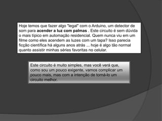 Hoje temos que fazer algo "legal" com o Arduino, um detector de
som para acender a luz com palmas . Este circuito é sem dúvida
o mais típico em automação residencial. Quem nunca viu em um
filme como eles acendem as luzes com um tapa? Isso parecia
ficção científica há alguns anos atrás ... hoje é algo tão normal
quanto assistir minhas séries favoritas no celular.
Este circuito é muito simples, mas você verá que,
como sou um pouco exigente, vamos complicar um
pouco mais, mas com a intenção de torná-lo um
circuito melhor.
 
