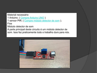 Material necessário
1 Arduino. ( Compre Arduino UNO )
1 sensor PIR. ( Compre módulo detector de som ).
Fios
Módulo detector de som
A parte principal deste circuito é um módulo detector de
som. Isso faz praticamente todo o trabalho duro para nós.
 