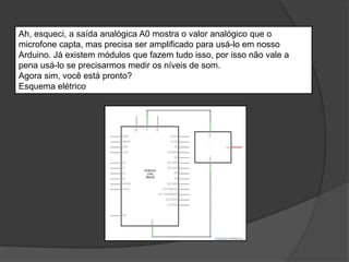 Ah, esqueci, a saída analógica A0 mostra o valor analógico que o
microfone capta, mas precisa ser amplificado para usá-lo em nosso
Arduino. Já existem módulos que fazem tudo isso, por isso não vale a
pena usá-lo se precisarmos medir os níveis de som.
Agora sim, você está pronto?
Esquema elétrico
 