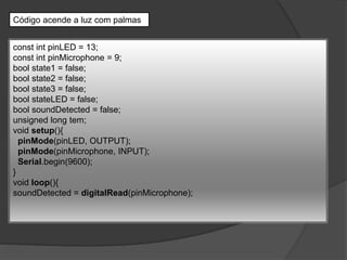 Código acende a luz com palmas
const int pinLED = 13;
const int pinMicrophone = 9;
bool state1 = false;
bool state2 = false;
bool state3 = false;
bool stateLED = false;
bool soundDetected = false;
unsigned long tem;
void setup(){
pinMode(pinLED, OUTPUT);
pinMode(pinMicrophone, INPUT);
Serial.begin(9600);
}
void loop(){
soundDetected = digitalRead(pinMicrophone);
 