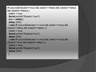 if ((soundDetected==true) && (state1==false) && (state2==false)
&& (state3==false)) {
state1 = true;
Serial.println("Estado1 true");
tem = millis();
delay (200);
} else if ((soundDetected == true) && (state1==true) &&
(state2==false) && (state3==false) ) {
state2 = true;
Serial.println("Estado2 true");
delay (200);
} else if ((soundDetected == true) && (state1==true) &&
(state2==true) && (state3==false) ) {
state3 = true;
Serial.println("Estado3 true");
delay (200);
}
 