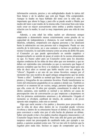 información correcta, precisa y sin ambigüedades desde la óptica del
bien futuro y de la adultez que está por llegar. Ella comprenderá.
Aunque la madre no haya hablado del tema con la niña aún, es
importante que ahora lo haga y para ello se puede acudir a Madre por
medio del tutor o por medio de la misma niña. Conversar bien este tema
suele crear un mayor acercamiento entre ambas y podría mejorar la
relación con la madre, lo cual es muy importante para una niña de ésta
edad.
Además, a esta edad las niñas suelen ser afectuosas aunque
empezarán a demostrarlo menos exteriormente como prueba de su
capacidad de independencia y distancia, lo cual también es normal.
Idealista, soñadora, simpatizará con algunas personas y las idealizará
hasta la admiración sea una persona real o imaginaria. Puede ser una
estrella de la televisión, un o una cantante o incluso un profesor o el
mismo Counselor, lo cual debe tomarse como un arma de doble filo para
el Counselor ya que puede aprovecharlo en sentido empático o
desaprovecharlo en sentido de pasar al centro de la escena alimentando
su ego. Es bueno saber para un Counselor como para los docentes
algunas conductas de las niñas de doce años que son normales y que no
deben ser reprimidas sino orientadas ya que es necesario que hagan el
proceso completo que las lleve a la madurez. En primer lugar para una
niña de doce años es normal que hable mucho con sus amigas de
“chicos”, llegando a ser uno de sus temas favoritos; aunque por el
momento hay una recidiva de aquél antiguo antagonismo que las ponía
“frente a ellos”. También es normal que llene sus espacios y cosas de
pósters y fotografías de sus cantantes favoritos. Puede transformarse su
rostro del entusiasmo pegándolas en su carpeta o donde sea. También es
normal si se enamora de un vecino, amigo, pariente lejano algo mayor
que ella, como de 18 años por ejemplo, casualmente la edad de sus
ídolos cantantes, esto también es normal y no debería ser causa de
preocupación sino de conversación ya que empiezan a despertarse en
ella los primeros sentimientos amorosos y de admiración. Llegado el
momento se olvidará, cambiará de interés, de cantante o de joven
apuesto más simpático, todo esto es normal.
Algo que suele asustar a los padres y docentes poco precavidos es
que la niña de doce años dentro de su vivacidad puede volverse
revoltosa y dentro de su entusiasmo buscar el debate y la discusión, no
para convencer a nadie sino por el sólo hecho de plantear un debate.
Saber esto puede evitar a los padres muchos disgustos innecesarios y al
Counselor largas horas de trabajo. Pero más allá del gusto por debatir,
tampoco estará tan preocupada de cambiarlo todo, por ejemplo a sus
padres, a quienes aceptará como son. Tal vez tan solo le moleste que la
regañen pero nada más. Incluso es capaz de comprender que si la
3
 