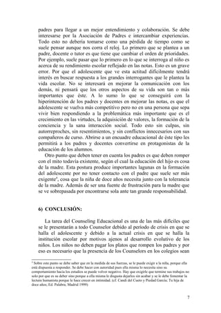 padres para llegar a un mejor entendimiento y colaboración. Se debe
interesarse por la Asociación de Padres e intercambiar experiencias.
Todo esto no debería tomarse como una pérdida de tiempo como se
suele pensar aunque nos corra el reloj. Lo primero que se plantea a un
padre, docente o tutor es que tiene que cambiar el orden de prioridades.
Por ejemplo, suele pasar que lo primero en lo que se interroga al niño es
acerca de su rendimiento escolar reflejado en las notas. Esto es un grave
error. Por que el adolescente que ve esta actitud difícilmente tendrá
interés en buscar respuesta a los grandes interrogantes que le plantea la
vida escolar. No se interesará en mejorar la comunicación con los
demás, ni pensará que los otros aspectos de su vida son tan o más
importantes que éste. A lo sumo lo que se conseguirá con la
hiperintención de los padres y docentes en mejorar las notas, es que el
adolescente se vuelva más competitivo pero no en una persona que sepa
vivir bien respondiendo a la problemática más importante que es el
crecimiento en las virtudes, la adquisición de valores, la formación de la
conciencia y la sana interacción social. Todo esto sin culpas, sin
autorreproches, sin resentimientos, y sin conflictos innecesarios con sus
compañeros de curso. Abrirse a un encuadre educacional de éste tipo les
permitirá a los padres y docentes convertirse en protagonistas de la
educación de los alumnos.
Otro punto que deben tener en cuenta los padres es que deben romper
con el mito todavía existente, según el cual la educación del hijo es cosa
de la madre. Esta postura produce importantes lagunas en la formación
del adolescente por no tener contacto con el padre que suele ser más
exigente4
, cosa que la niña de doce años necesita junto con la tolerancia
de la madre. Además de ser una fuente de frustración para la madre que
se ve sobrepasada por encontrarse sola ante tan grande responsabilidad.
6) CONCLUSIÓN:
La tarea del Counseling Educacional es una de las más difíciles que
se le presentarán a todo Counselor debido al período de crisis en que se
halla el adolescente y debido a la actual crisis en que se halla la
institución escolar por motivos ajenos al desarrollo evolutivo de los
niños. Los niños no deben pagar los platos que rompen los padres y por
eso es necesario que la presencia de los Counselors en los colegios sean
4
Sobre este punto se debe saber que en la medida de sus fuerzas, se le puede exigir a la niña, porque ella
está dispuesta a responder. Se debe hacer con autoridad pues ella misma lo necesita sino su
comportamiento hacia los estudios se puede volver negativo. Hay que exigirle que termine sus trabajos no
solo por que es su deber sino porque a ella misma le disgusta dejarlos sin acabar y se le debe fomentar la
lectura humanista porque le hace crecer en intimidad. (cf. Candi del Cueto y Piedad García; Tu hija de
doce años; Ed. Palabra; Madrid 1999)
7
 