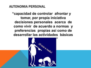 AUTONOMIA PERSONAL

 “capacidad de controlar afrontar y
      tomar, por propia iniciativa
   decisiones personales acerca de
  como vivir de acuerdo a normas y
   preferencias propias así como de
  desarrollar las actividades básicas
           de la vida diaria ”
 