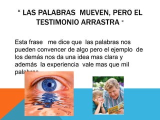 “ LAS PALABRAS MUEVEN, PERO EL
     TESTIMONIO ARRASTRA ”

Esta frase me dice que las palabras nos
pueden convencer de algo pero el ejemplo de
los demás nos da una idea mas clara y
además la experiencia vale mas que mil
palabras …
 