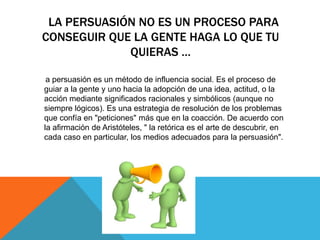 LA PERSUASIÓN NO ES UN PROCESO PARA
CONSEGUIR QUE LA GENTE HAGA LO QUE TU
             QUIERAS …

 a persuasión es un método de influencia social. Es el proceso de
guiar a la gente y uno hacia la adopción de una idea, actitud, o la
acción mediante significados racionales y simbólicos (aunque no
siempre lógicos). Es una estrategia de resolución de los problemas
que confía en "peticiones" más que en la coacción. De acuerdo con
la afirmación de Aristóteles, " la retórica es el arte de descubrir, en
cada caso en particular, los medios adecuados para la persuasión".
 