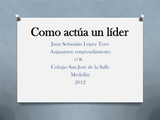 Como actúa un líder
   Juan Sebastián López Toro
   Asignatura: emprendimiento
              11°B
   Colegio San José de la Salle
            Medellín
             2012
 