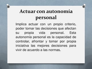 Actuar con autonomía
        personal
Implica actuar con un propio criterio,
poder tomar las decisiones que afectan
su propia vida personal. Esta
autonomía personal es la capacidad de
controlar, afrontar y tomar por propia
iniciativa las mejores decisiones para
vivir de acuerdo a las normas.
 