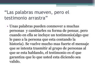 “Las palabras mueven, pero el
testimonio arrastra”
 • Unas palabras pueden conmover a muchas
   personas y cambiarles su forma de pensar, pero
   cuando en ella se incluye un testimonio(algo que
   le paso a la persona que esta contando la
   historia). Se vuelve mucho mas fuerte el mensaje
   que se intenta trasmitir al grupo de personas al
   que se esta hablando, el testimonio es el que
   garantiza que lo que usted esta diciendo sea
   valido.
 