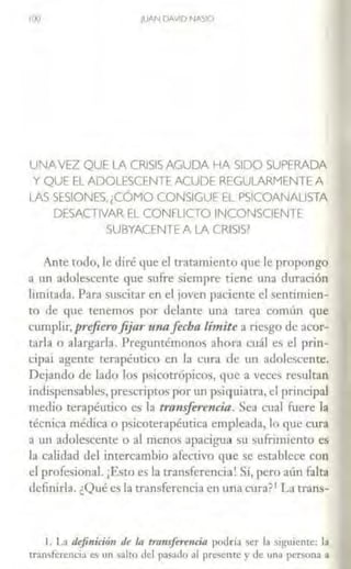 100 JUAN DAVID NASIO
UNAVEZ QUE LA CRISIS AGUDA HA SIDO SUPERADA
Y QUE EL ADOLESCENTE ACUDE REGULARMENTE A
LAS SESIONES,¡CÓMO CONSIGUE EL PSICOANALISTA
DESACTIVAR EL CONFLICTO INCONSCIENTE
SUBYACENTE A LA CRISIS?
Ante todo, le diré que el tratamiento que le propongo
a un adolescente que slfTe siempre tiene una duración
limitada. Para suscitar en el joven paciente el sentimien-
to de que tenemos por delante una tarea común que
cumplir, prefierofijar u11afecha limite a riesgo de acor-
tarla o alargarla. Preguntémonos ahora cuál ~ el prin-
cipai agente terapéutico en la CLtra de un adolcst:eme.
Dejando de lado los psicotrópicos, que a veces resultan
indispensables, prescriptos por un psiquiatra, el principal
medio terapéutico es la transferencia. Sea cual fuere la
técnica médica o psicoterapéutica empleada, lo que cura
a un adolescente o al menos apacigua su sufrimiento es
la calidad del intercambio afectivo que se establece con
el profesional. ¡Esto es la transferencia! Sí, pero aún falta
definirla. ¿Qué es la transferencia en una cura?1 La trans-
l. La defi11iri<i11 de la transfermrin podrrn ser la sigujenre: la
rran•fercncia es un salto del p:isado al presente y de una persona a
 