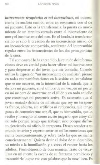 102 IUAN DAVID NASIO
instrumento terapéutico es mi incon.fdente, mi incons-
ciente de analista cuando entra en resonancia con el de
mi paciente. Esto es la transferencia: la puesta en movi-
miento de un circuito cerrado entre el inconsciente de
uno y el inconsciente del otro. En el fondo, la transferen-
cia no es sino la creación de un inconsciente nuevo, de
un inconsciente compartido, resultante del intercambio
regular entre los inconscientes de los dos protagonistas
de la cura.
Tal comousted lo ha entendido, la reunión de informa-
ciones sirve en verdad para hacer vibrar mi inconsciente
y parn despertar el del joven que me consulta. Cuando
utilizo la expresión "mi inconsciente de analista", pienso
en todas sus manifestaciones en la sesión: en las palabras
que se me ocurren, en la intensidad de la mirada que le
dirijo a mi paciente, en el timbre de nú voz, en mi porte,
en mi manera de moverme en el sillón y en todo aquello
que constituye mi presencia activa. Es necesario que el
joven sentado delante de nú sienta que soy un terapeu-
ta franco, abierto, sin artificios ni reticencias, que tengo
ganas de comunicarme con él, que es bienvenido, que lo
recibo y lo acepto tal como es, sin juzgarlo, que estoy allí
no solo porque tengo que trabajar, sino porque disfru-
to ejerciendo mi oficio de terapeuta. Deseo acceder a su
mundo interior y experimentar en nú las emociones que
siente conscientemente, ¡y sobre todo las que no siente
conscientemente! Quiero decir el dolor de su desunión,
su miedo a la humillación y a veces el rencor hacia los
adultos. Formulémoslo ele otra manera. Trato de visua-
lizar en mi mente la escena de su fantasma pernicioso y
transmitirle lo que veo con palabras que lo movilicen. Es
 