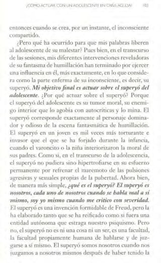 ¡CÓMOACTUAR CON UN ADOLESCENTE fN CRISIS AGlJCJN 10)
entonces cuando se crea, por un instante, el inconsciente
compartido.
¿Pero qué ha ocurrido para que mis palabras liberen
al adolescente de su malestar? Pues bien, en el transcurso
de las s~~iones, mis diferentes intervenciones reveladoras
de su fantaSrna de humillación han terminado por ejercer
una inAuencia en él, más exactamente, en lo que conside-
ra como la parte enferma de su inconsciente, es decir, su
superyó. Mi objetivofinal es actuar sobre el superyó del
mlolescente. ¿Por qué actuar sobre el superyó? Porque
el superyó del adolescente es su rumor moral, su enemi-
go interior que lo agobia con autocríticas y lo mina. El
superyó corresponde exactamente al personaje domina-
dor y odioso de b escena fanta~mática de humillación.
El superyó en un joven es mil veces más torturante e
invasor que el que se ha forjado durante la infancia,
cuando el varoncito o la niña interiorizaron la moral de
sus padres. Como si, en el transcurso de la adolescencia,
el superyó no pudiera sino hipertrofiarse en su esfuerzo
permanente por refrenar el maremoLo de las pulsioncs
agresivas y sexuales propias de la pubertad. Ahora bien,
de manera más simple, ¿quées el superyó? El superyó es
nosotros, cada uno de 1iosotros a11111do se babia mal a sí
wismo, soy yo mismo roand-0 me critico con severidad.
.El superyó es una invención formidable de F'reud, pero la
ha elaborado tanto que se ha reificado como si fuera una
entidad autónoma que estraga nuestro psiquismo. Pero
no, el superyó no e.~ ni una cosa ni tul ser, es una facultad,
la facultad propiamente humana de hablarse y de juz-
garse a sí mismo. J1.I superyó somos nosotros cuando nos
iuz¡f<lmos a nosotros mismos después de haber tenido la
 