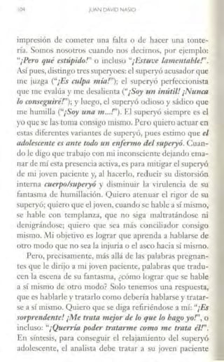 104 JUAN D>V!D NASIO
impresión de cometer una falca o de hacer una tonte-
ría. Somos nosotros cuando nos decimos, por ejemplo:
"¡Pero qué estúpido!" o incluso "¡Estuve lamentable!".
Así pues, distingo tres superyoes: elsuperyó acusador que
me juzga ("¡Es culpa mía!"); el superyó perfeccionista
que me evalúa y me desalienta ("¡Soy im imítil! ¡Nu11ca
lo com·eguiré!"); y luego, el superyó odioso y sádico que
me humilla ("¡Soy una 11t •••!''). El superyó siempre es el
yo quese las toma consigo mismo.Pero quiero acruaren
estas diferentes variantes de superyó, pues estimo que el
adolescente es ante todo 1111 enfermo del s11peryó. Cuan-
do le digo que a-abajo con mi inconsciente dejando ema-
nar de nú esta presencia activa, es para mitigar elsuperyó
de mi joven paciente y, al hacerlo, reducir su distorsión
interna cuerpo/superyó y disminuir la virulencia de su
fantasma de humillación. Quiero atenuar el rigor de su
superyó; quiero que el joven,cuando se hable a sí mismo,
se hable con templanza, que no siga maltratándose ni
denigrándose; quiero que sea más conciliador consigo
mismo. t'vli objetivo es lograr que aprenda a hablarse de
otro modo que no sea la injuria o el asco hacia sí mismo.
Pero, precisamente, más allá de las palabras pregnan-
tcs que le dirijo a mi joven paciente, palabras que tradu-
cen la escena de su fantasma, ¿cómo lograr que se hable
a sí mismo de otro modo? Solo tenemos una respuesta,
que es hablarle y tratarlo como debería hablarse y u·atar-
se a sí mismo. Quiero que se diga refiriéndose a nú: "¡Es
sorprendente! ¡Me trata mejor de lo que lo hago yo!", o
incluso: "¡Querría poder tmtan ne com o me trata él!''.
En síntesis, para conseguir el relajamiento del superyó
adolescente, el analista debe tratar a su joven paciente
 