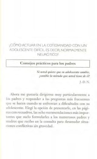 ¿CÓMO ACTUAR EN LA COTIDIANIDAD CON UN
ADOLESCENTE DIFÍCIL ES DECIR, NORMALMENTE
NEURÓTICO?
Consejos prácticos para los padres
Si usted q11iere que m n11-0lcscente cambie,
¡t11111bie la mirada qut usted tie11e ,¡,,él!
).-D.N.
Ahora me gustaría diriginne muy particwarmente a
los padres y responder a las preguntas más frecuentes
que se hacen cuando se enfrentan a dificultades con su
adolescente. Elegí la opción de presentarle, en las pági-
nas con recuadros, las ocho recomendaciones más impor-
tantes que sudo formularles a los nw11erosos padres y
madres que recibo en Ja consulta para desanudar situa-
t'Íoocs conflictivas sin gravedad.
 
