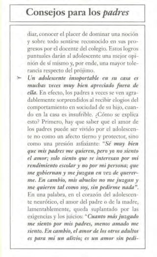 Consejos para los padres
diar, conocer el placer de dominar una noción
y sobre todo sentirse reconocido en sus pro-
gresos por el docente del colegio. &tos logros
puntuales darán al adolescente una mejor opi-
nión de sí mismo y, por ende, una mayor tole-
rancia respecto del prójimo.
> Un adolescente insoportable en stl casa es
muchas veces muy bien apreciado fuera de
ella. En efecto, los padres a veces se ven agra-
dablemente sorprendidos al recibir elogios del
comportamiento en sociedad de su hijo, cuan-
do en la casa es insufrible. ¿Cómo se explica
est0? Primero, hay que saber que el amor de
los padres puede ser vivido por el adolescen-
te no como un afecto tierno y protector, sino
como una presión asfixiante: "Sé muy bien
que mispadres me quieren, pe1'0 yo no siento
el amor; solo siento que se interesan por mi
rendimiemo escolary no por mi persona; que
me gobiernan y mejuzgan en vez de querer-
me. En cambio, mis abuelos no me juzgan y
nre quie1·en Ull como soy, si11 pedirme !lada".
En una palabra, en el corazón del adolescen-
te neurótico, el amor del padre o de la madre,
lamentablemente, queda suplantado por las
exigencias y los juicios: "Cuanto másjnzgado
me siento por mis padres, menos amado me
siento. En cambio, el amorde los otros adultos
es para mí ·un alivio; es un amor sin pedi-
 