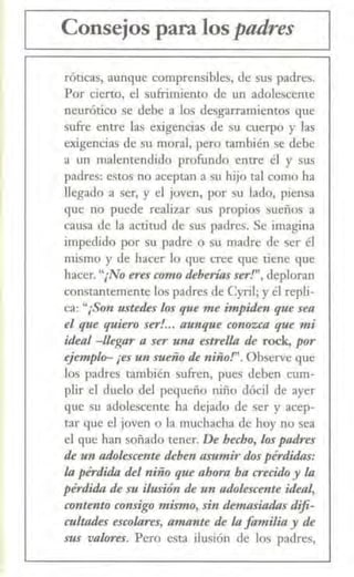 Consejos para los padres
réticas, aunque comprensibles, de sus padres.
Por cierto, el sufrimiento de un adolescente
neurótico se debe a los desgarramientos que
sufre entre las exigencias de su cuerpo y las
exigencias de su moral, pero también se debe
a un malentendido profundo entre él y sus
padres: estos no aceptan a su hijo tal como ha
llegado a ser, y el joven, por su lado, piensa
que no puede realizar sus propios sueños a
causa de la actitud de sus padres. Se imagina
impedido por su padre o su madre de ser él
mismo y de hacer lo que cree que tiene que
hacer. "¡No eres como tkberías ser!", deploran
constantemente los padres de Cyril; y él repli-
ca: "¡Son ustetks los que me impiden que sea
el qzte quiero ser!... aunq·ue conozca que mi
itka./ -llegar a ser una estrella tk rock, por
ejemplo-¡es un sueño tk niño!". Observe que
los padres también sufren, pues deben c.-um-
plir el duelo del pequeño niño dócil de ayer
que su adolescente ha dejado de ser y acep-
tar que el joven o la muchacha de hoy no sea
el que han soñado tener. De hecho, los padres
tk un adolescente tkben asumir dos pérdidas:
la pérdida tkl niño que ahora ha crecido y la
pérdida tk su ilusión de u11 adolescente itkal,
contento consigo mismo, sin demasiadas difi-
cultatks escolares, amante tk la familia y de
sus valores. Pero esta ilusión de los padres,
 
