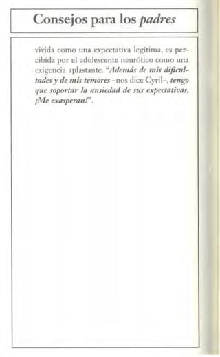 Consejos para los pnáres
vivida como una expectativa legitima, es per-
cibida por el adolescente neurótico como una
exigencia aplastante. "Además de mis dificul-
uuksy de mis temores -nos dice Cyril-, tengo
que soportar la ansiedad de sus expedativas.
¡Me exasperan!".
 