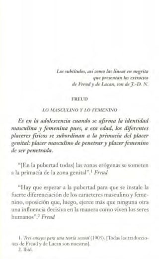 Los robtítulos, a.ti romo las limas ro n'grita
qu' prrsentan los atrartos
lh FrruJ y J, IJJcan, son tk].-D. '
FRfl11)
l.O /'.tASCIJUNO Y 1O FFMEJl/TNO
Es en la adc/escencitt cuando se afirma la ide11tídad
masculina y ft!11te11ina pues, a esa e1lad, lo!i diferentes
plactrts físicos !ie subordinan n la primacía del placer
ge11itnl:placer masculi110 de penetrary placerfemenino
de ser pem~tmda.
"[Fn la pubertad todas) las 1.onas crógenas se someten
a la primacía de la z.ona gcnttoil".' Frmd
"llay que esperar a la pubertad p:ira que se instale la
fuerte diferenciación de los c<1r-actcres ma~culino y feme
nino, oposición que, luego, e¡erce más que ninguna Olr3
una influencia decisiva en la manera como viven los seres
humanos".2 Frtud
1. '11-r.r rttstl)'OS pttro mu1 teorÍf1 se.<11J1I (11)05), (Todas la' traducciO·
ne> de Frcutl y de Lacan son nuc,tra<J.
z. ll>i<I.
 