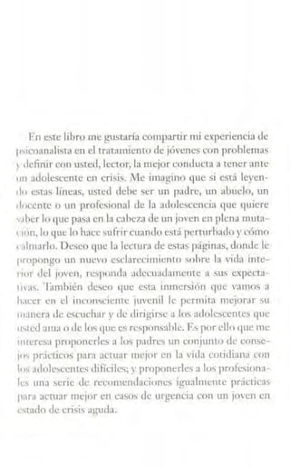 F:n este libro me gustaría compartir mi experiencia de
p-;1coanalista en el tratamiento de jóvenes con problemas
1 definir con usted, lector, la mejor conducta a tener ante
11n adolescente en crisis. iifc imagino que si está leyen-
do estas líneas, usted dehe ser un padre, un abuelo, un
docente o un profesional de la adolescencia que quiere
,.1her lo que pasa en la cabe7~1 de un joven en plena muta-
' 1cín, lo que lo hace sufrir cuando está perturbado y cómo
c:1lmarlo. Deseo que la lectura de esta' página~, donde le
propongo un nuevo csdarecimiento sobre la vida inte-
nor del joven, responda adecuadamente a sus expecta-
lll'as. ·1¡1mhién deseo que esta inmersión que vamos a
hacer en el incon>ciente juvenil k permita mejorar su
in~nera de escuchar y de clirigir>e a lm, atlolcsccntcs que
'"tctl ama o de los que es responsable. Es por ello que mc
mtcrc'a proponerles a los padres un conjunto de consc-
1"' pr:ícticos para actuar mejor en la vida cotidiana con
los adolescentes difíciles; r proponerles a los profesiona-
les urn1 serie tic rccumcndHcioncs igualmente pr<ictic:b
pani actuar mejor en C:J5us de urgencia con un jmcn en
~srndo de cri~is agutla.
 