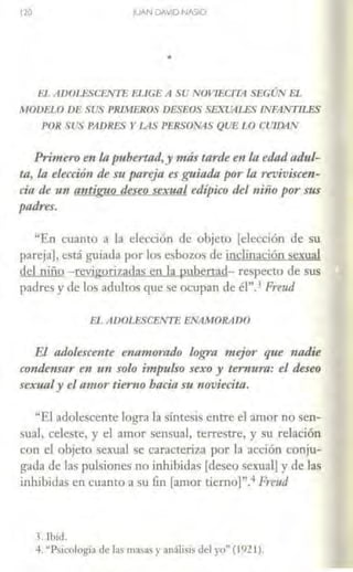 120 JUAN DAVlD NASIO
•
EL ADOLESCENTE ELIGE A SU NOVTECITA SEGÚN EL
MODEl.O DI?. SUS PRIMEROS DESEOS SEXIMLES INFANTILES
POR SUS PADRES Y LAS PERSONAS QUE LO CUID!IN
Primero en Ja pubertad,y más tarde en la edad aditl-
ta, la elección de su pareja es guiada por la reviviscen-
cia de 11n antiguo deseo sexual edípico del niiío por sus
padres.
"En cuant0 a la elección de objeto [elección de su
pareja], está guiada por los esbozos de inclinación sexual
del njño -revigori1~1clas en la pubertad- respecto de sus
padres y ele los adultos que se ocupan de él".l Freud
EL ADOLESCENTE ENAMORADO
El adolescente enamomdo legra mejor q1te nadie
condensar e11 1tn sol-O impulso sexo y ternura: el deseo
sexual y el anwr tierno bacía su 11oviecita.
"El adolescente logra la síntesis entre el amor no sen-
sual, celeste, y el amor sensual, terrestre, y su relación
con el objeto serual se caracteriza por la acción conju-
gada de las pulsiones no inhibidas [deseo serual] y de las
inhibidas en cuanro a su fin [amor úcmo]".4 Fre1td
J. lbíd.
~. "Psicologfo de la" masas y análisis del yo" (1921}.
 