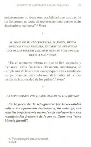 EXTRACTOS DE lASOSRAS or s. fRfUP1D~1 UICAN 12J
prácúcamente no tiene ocra pos1b1hdad que nutrirse de
sus fantasmas, es decir, de reprcscntac1ones que no están
destmadas a realizarse".~ Fre11d
•
llL /'INAL DE SU ADOTESCENCIA, EL ]OJ'EJV, WE.VOS
SOSADOR r .HAS REAUSTA, l:.S CAPAZ DE ATRAJUIR
t'.A DE US PRL'EBAS DEClSll;tS PARA SU '104 AD1.JU;1:
DE']AR A SLS PADRES
uEn el momento mismo en que se han superado y
rechazado esros fantasmas claramcme incesruosos, se
cumple una de las realizaciont:s psfquic:is más significati-
rns, pero también más dolorosas, de la pubertad: la libe-
ración de la autoridad de los padres".'' Freud
•
LA llEl't..:GNA!VCIA POR LA SEXl.blllll-ID EN LASJÓVEl/ES
E11 la jovencita, la repugnn11cia por la sexualidad
-alteración típicamente bistiricn- ts, sin embargo, u11n
reacción perfectamente non1raltll la adolescenciay unn
ma11ifertación frecunite de lo qut yo llamo rma "sa11a
histeriajuvenil".
H. ·rr·es t'llJtl)'OJ pa,n una teoría stx11a/.
9. fhítl.
 