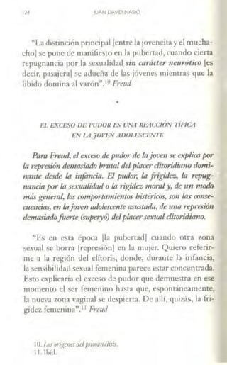 12·1 llJAN DAVID NASIO
"La distinción principal [entre la jovencitay el mucha-
chol se pone de manifiesto en la pubertad, cuando cierta
repugnancia por la seinrnlidad sin carácter neurótico [es
decir, pasajera] se adueña de las jóvenes mientras que la
libido domina al varón".!O Freud
•
EL EXCESO DE PUDOR ES UNA REACCIÓN TIPICA
EN LA JOVEN ADOLESCENTE
Para Freud, el exceso de pzukJr de lajoven se explicapor
la reprnión demasÍIUÍ-0 brutal delplacercliturillia110 dami-
1m1rte destk la i11:foncia. El pudor, la frigidez, la re¡mg-
11:ancia por la sexualidad o la rigidez 111qmly, tk un 11wdo
11tás general, los comportamie11tos histéricos, so11 las conse-
c11e11cins, en lajuve11 ndoksce?úeasustnán, de 1ma represión
demasiadofuene (superyo) delplacersexualc/iJqridiamJ.
"Es en esta época [la pubertad] cuando otra zona
sexual se borra [represión] en la mujer. Quiero referir-
me a la región del clítoris, donde, durante la infancia,
la sensibilidad sexual femenina parece estar concentrada.
Esto explicaría el exceso de pudor que demuestra en ese
momento el ser femenino hasta que, espontáneamente,
la nueva zona vaginal se despierra. De alií, quizás, la fri-
gidez femenina''. L1 Freud
lO. los on·r!pies delpsrcomuilms.
11. Tbid.
 