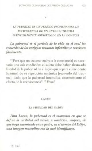 CXTRACTOS DtlAS O~RAS DE~ FP!UOYDé 1LACAN 115
•
J.A Pt'BFRTAfJ ES IJN PE.JUODO PROPICIO PARA LA
REVIVlSC&VCIA DE UN AN11GUO 'f'RAUMA
lWEiVIVAlMENTE SOBRFJ F.NIDO l!N LA INFANCIA
La pubertad es el período de la vida en el cual los
nmerdos de los antiguos traumas infantiksse reavivan
farilmenu.
K[Parn que un trauma vuelva a la conc1enc1aj es ncce·
sariJ una .,ola condición: el sujeto <lebe haber alcanz.ado
la edad de la pubertad en el lapso <1ue separa el incidente
(trauma! de su repetición mnémica (recuerdo del trau-
ma!, ciado que la pubertad mtcn.,ifica enormemente el
det'fn ele la revl'1scencia~. 1 ~ l'rrud
•
LACA!
LA VlR1Llll4D Dl-1. l>IRÓN
Paro Lacan, la pubertad es ti m<miento en que se
defi11t la virilidad del varón. a condición., empen>. dt
qut ba)'a encontrado en supadre, en el tiempo delF,¡Jipo,
una imagen masculina con la cual identificarse.
12. 1l>íd.
 