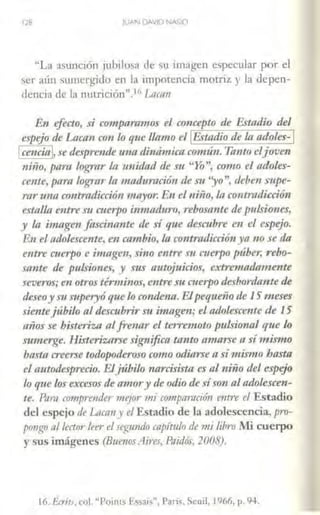 128 JUAN DAVID NASIO
"La asunción jubilosa de su imagen especular por el
ser aún sw11crgido en la impotencia motriz y la depen-
dencia de la nulrición".16J.ncnn
En efecto, si c<rmparamos el concepto de Estadio del
espejo de Ltmm con lo que llamo el !Estadio de la adoles-1
1cendal, se despre111k una dinámica ctrmún. Tanto eljoven
niño, pa111 logmr la unidad de SIJ "Yo", como el ntloles-
cente, para 1-0g;rar la maduración de Sil 'yo", deben supe-
rar una co11tradicción ·mayor. E11 el niño, In controdicción
estalla entreSii cuerpo inmaduro, rebosa1/fe de pulsiones,
y la imagen fascinante de sí que descubre en el espejo.
En el adolesce11te, en cambio, la contradicció11ya no se da
entre ml!'lpo e imagl!'lz, sino entre :m cuerpo púber, rebo-
sante de pulsiones, y sus autojuicios, extremadamente
severos;en otrostérminos, entre su mi!1podesbord1111te de
deseoy :m superyó quelo conmma. EJ. pequeñode 1S'·meses
sientejúbilo al desCllbrir Sii imagen; el adolescente de 15
años se bisteriza alfr1!11ar el terremoto pulsional que lo
sumerge. Histeriznrse significa tanto amarse a símismo
basta creerse tooopoderoso como odiarsea símismo hasta
el autodesprecio. Elj1íbiw narcisista es al niño del espejo
lo quelos excel·os de a11wry de odiode síson al adolescen-
te. Pnm f(jmprender mejor mi crrmpmvción entre el Estadio
del espejo de LtTCOTI y el Estadio de la adolescencia, pro-
p<mg11 al lector leer el segzmdo capítulo de mi libro Mi cuerpo
y sus imágenes (Buenos Aires, Pnidós, 2008).
16. Écrits, col. "Points E5sais"', París. Sewl, 1966, p. 94.
 