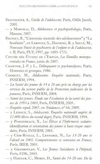 SFLECOÓN llJBLIOGRAflCA SOSl<E LA AOO! ~SCENOA 133
BRACONNJER, A., Cuide de l'11dokscent, París, Odile Jacob,
2001.
- y Mt.RCELL1, D., Adolescence et psychop11thologie, París,
i1asson, 2007.
BRusSET, B.,"L'anorcxic mcnralc des adolescentes" y "La
boulinúe", en LEBOVlCI, S., DrATKJNE, R. y SouLt, M.,
Nouveau Traitéde psychi11trie de l'enfar1t etde l'adolescent,
t. ll, París, PUF, 1997, pp.1693-1721.
CENTRE DES ÉTuDF.S DE L'EMPL01, Les Fomilles mo11opo-
n11toles en Fmrzce, junio de 2007.
CnARl IF.R, J.-P. y L., Délinquams et psycbanalystes, París,
Hornmes et groupes, 1986.
C110QUET, M., Adolescents. Enq11éte nationa/e, París,
lNSER.M. 1994.
- La Sa11té desjeunes de 14 j¡ 20 11ns pris en charge par les
services dt4 secteur public de /11 Protection judiciaire de lo
jeunesse, París, INSERJtl, 2004.
- Sonté desje1111es. Étude sur l'évo/ution de lo santédesjeu-
nes de 1993 n2003, París, rNSERM, 2005.
- Enquéte espad, 2007, en ?endonces, nº 64, 2009.
- y LEDOUlí, S., Adolescents. Enquete nationale aupres de
12. 000 éleves du second degré, París, lNSERM, 1994.
- y PoM~fEREAUX, X., Les Éleve.r a l'lnfi1werie seo/aire:
idemification et lfrientation desjeunes il haut risque mici-
dnire, París, INSERM, 2001.
- y CoM- RUELLE, L., LEYMARIE, N., l.es 13-20 a11s et
/'n/cool en 200I. C01rrportements et contextes en Frunce,
París, TREB, 2003.
- y GRANUOULAN, v., Les Jeimes Suicida11ts al'hopitnl,
París, EDK, 2001.
-y HAsSLER, C., MoRIN, D., Santé des 14-20 ans. De la
 