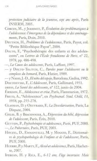 1)·I JUAN DAVID NASIO
protection judicioire de lo jemzesse, upt ans apres, París
INSERlvr, 2005.
CORCOS, M., y JEAMMET, P., Évolutio11 des problématiquesa
/'odolescmce: l'érim;gence de la dipenáa11ce et des amé11age-
11unts, París, Doin, 201O.
DEtrrsctt, H., Probte111es de l'odo/escerue, París, Pavor, col.
"Perice Bibliotheque Payot", 2004.
DoLTO, F., "Psychothérapie des enfanrs et des adoles-
cenrs", en Lettres de l'École fre1ulie1'lne de Parir, nº 22,
1978, pp. 486-498.
-, La Cause des odolescents, París, Laffont, 1997.
- y DoLTO-To1.1TCH, C., Paro/es pour l'adolescem m le
cwtplexe du bo111ard, París, Harier, 1989.
-yNAs10,J.-D., El11iiiode/espejo, Barcelona,Gcdisa, 1992.
DosTOlEVSKI, E, L'Adolescent, París, Gallimard, 1951.
DRESS, La Santé des adolescents, oº 322, junio de 2004.
ÉRJKSON, E., Adolescewce et crise, París, Flammarion, 1972.
FREUD, A., "Adolescence", en Psyd1011r111/. St1ul. Child, 13,
1958, pp. 255-278.
GLASMAN, D. yÜEINRARD, F., L11 Descolm"isation, París, La
Dispute, 2004.
GoLSE, B. y BRACONNJER, A., Dépression du bébé, dépression
de l'odolesamt, París, Éres, 20lO.
Gu-noN, P., Psyhothémpie et adolescence, París, PUF, 2000.
-, Le Puberraire, París, PU1'; 2003.
HouzEL, D., EMMA.'-IUELLI, 1.1. y MoGGJO, F., Dil1io111111i-
re de psychopathologie de l'mfa11t et de l'11dolescent, París,
PUF, 2000.
HvERRE, P. y M.ARTY, F.,Alcooletado/escmce, París, Hachet-
te, 2007.
lFERGAN, H. y R1CA, E., 6-12 aTI,f, i'iige iflcertoi11: 1Hais
 