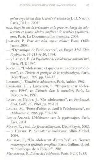 SELECCIÓN B•BUOGAAFICA SOBRE LA ADOlESCENCIA 135
qu'est-cequ'ilsontdans In tete? (Prefacio deJ.-D.Nasio),
París,j'ai Lu, 2003.
!GAS, Enquite sur la préventio11 et lo p1·ise en cbarge des ado-
lescents et jetmes adultes soujfrant de troubles psychiatri-
ques, París, La Docwnentation fran~ise, 2004.
}EA~IMET, P., Pour 1ws ados, soyo11s ndultes, París, Odile
Jacob, 2008.
-, "Dynamique de l'adolescence", en R11cycl. l!Téd. Chi1:
Psychia1:1ie, 37-213-A-20, 1994.
- y LADAME, F., La Psychiatrie de l'ndolescence n11jo11rd'h11i,
París, PUF, 1986.
joNEs, E., "I.:adolesccnce et quclques-w1s de ses proble-
mes'', en Théorie et pmtique de In p.1ychn11alnyse, París,
Désir/Payot, 1997, pp. 356-371.
LAcR01x,J., Timidité et adolescence, París, Aubier, 1962.
LGRANGE, H., y LHOMOND, B., "Enquere ACSF adoles-
cent 1994", en L'Entrée dans la sex1111lité, París, La
Découverte, l997.
LAIPL DE GRoOT, J., "On adolescence'', en Psychoa11n/,
Stud. Child, 15, 1960, pp. 95-103.
LAUFER, J11., "Perte d'objet et deuil 3 l'adolescence", en
Atlolescence 4, 1986, pp. 305-326.
Locos-ANANKÉ, L'Adolescent vm la psychannlyse, París,
Eres, 2004.
1VIARTY, F., y col., LeJeune dé/i11qua11t, Désir/Payot, 2002.
- y HuERRE, P., Cannabis et adolescence, Albin Michel,
2004.
MAURIAC, F., "Un adolescent d'autrefois", en Oeuvns
ro111nnesq11e et théíitrale completes, París, Gallimard, col.
"Bibliotheque de la Pléiade", 1985.
i'vlENDoussE, P., L'Árne de /'adolescent, París, PUF, 1953.
 