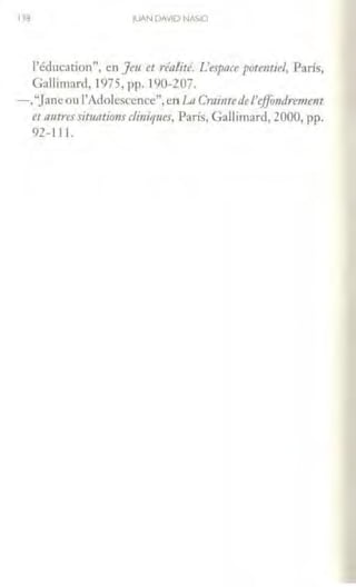 118 JUAN DAVID NASIO
l'éducation", en Jeu et réalité. L'espace potmtiel, París,
Gallimard, 1975, pp. 190-207.
-,"Janeou l'Adolcsccnce", en La Cmintedc J'eff1.mdre111ent
et mitres sit11atirms dinique;-, París, Gallimard, 2000, pp.
92-l l l.
 