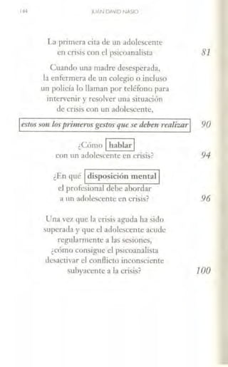 JUAN DAVID NASIO
La primera cira de un adolescente
en crisis con el psicoanalista
Cu.1ndo una madre desesperada,
b enfermern de w1 colegio o incluso
un policía lo llaman por teléfono para
intervenir y resolver w1a situación
de cnsis con un adolescente,
81
estos son los¡rrrmerosgestos que se debe11 realizar 90
¿Cómo 1hablar1
con un adolescente en crisis? 94
¿En qué 1 disposición mental j
el profesional debe abordar
a un adolescente en crisis? 96
Una vez t¡ue la crisis aguda ha sido
superada y que el adolescemc acude
regularmente a las sesiones,
¿cómo consigue el psicoanalista
desactivar el conflicto inconsciente
subyaccntc a Ja crisis? 100
 