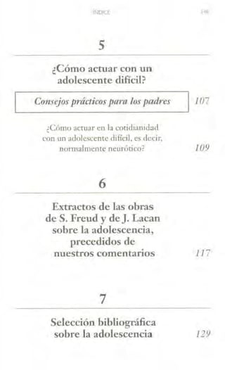 INDICT
5
¿Cómo actuar con un
adolescente difícil?
Consejos prácticospara los padres l07
¿Cómo acniar en la cotidianidad
con w1 adolescente clifícil, es clecir,
normalmente neurcítico?
6
Extractos de las obras
de S. Freud y de]. Lacan
sobre la adolescencia,
precedidos de
109
nuestros comentarios 117
7
Selección bibliográfica
sobre la adolescencia 129
 