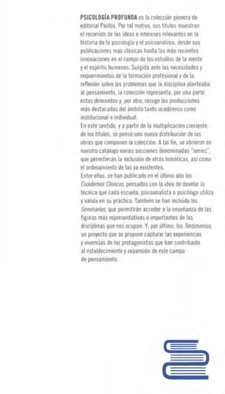 PSICDLOGIA PROFUNDAes la CT1lm1óíl ~mnera d!!
edltorm1 Paidós. P<lr lo11I m~tivo, ~u sh~ulos muestra111
~l recarnd~ de las ideas eml~e~es relevantes eTI la
histon~ de la 11s.1calogíay el p~iCoil11ali~1s, deide ~us
plJ blicaciane:s mas dásic~ 5 hasta las mas recientes
inno1,1aciones en e-1 campo de los estudios de 1amente
yel esp¡nlu humanM. Surgida ~ nle las necesidades y
requerimientos de la formación profesional ~ de la
reflexioo sobre los ~rablemas. qul! la i:Jisti~lina planteaba
al pensamiento. la colección repmsenta, ¡mr una parle,
es.tas di!ma~da:s ~. 1mrntla, ra:oge 1as prnd ur.cion~
más destacadas del iimbito ta11t11 academice oomo
inslltucicmal emdiv1dual.
fíl es.te sl!nl1do, y apartu de I~ 111ult1pl1cacion ereci1mte
de los. títulos, ~e pensó una 11u11va distnbución de 111~
obras que carnwnen la colecc1á~ 4tal fin, se abrlefán en
~ueslro ~a tálogo ~anas $e(Xia~e-i¡ denarn1n~das "s.erie$",
que pemtiliefan la inclusiónele otra~ 1.emilic;is., as1 ooina
el 11rdenamlenlt1 de las ya e:i.istentes..
Entre ellas, se han putllicadunel ullimo al1o I~
Cuadernos Cflnicos. ~nsados con la idt!a de dl!~elar la
técnica que cada e~r:uera. psiwanalista opsicóloga utilila
yvalida en su pri1ctica. Tambiénse han incluido las
Semi11arios, que permtliran atooder a la ens.1!ñanza de las
figuras 1Tiiis representativas e importantes de las
disciplina~ que nos. ccupan. Y, por ült1mc, lo~ Te.st1ma11ias,
un pro~cto que SB propone ca~lurar la~ experiencia&
yv1vencin da los protagonistas que lian tlmlnbuido
al es.tabl~c11ni~nt~ yC'l:¡i,¡líl!i•Ón de este campo
de pensamienl11.
 