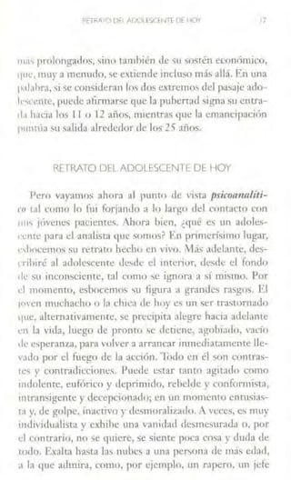 RFTRATO DH AIXJI fSCfW[ DE HOY 17
""''prolongados, sino tamhién de su sostén económico,
'lllt, muy a menudo, se extiende incluso más allá. En una
p.1labra, si se consideran los dos extremos del pasaje ado-
lr,ccme, puede afirmarse que la pubertad signa su entra-
d.1 hacia los 11 o 12 afias, mienrras que la emancipación
p11ntúa ~u salida alre<lcdor de los 25 años.
RETRATO DEL ADOLESCENTE DE HOY
Pero vayamos ahora al punto ele vista psicoanalíti-
m tal como lo Ílli forjando a lo largo dd contacto con
1111s jóvenes pacicmes. Ahora bien, ¿qué es un adoles-
cente para el analista que somos? En primerísimo lugar,
t·shocemos SlJ retr.lto hecho en vi,•o. Más adelante, des-
,·rihiré al adolescente desde d interior, desde el fondo
de su inconsciente, tal como se ignora a sí mismo. Por
t·I momemo, eshocemo~ '>u figura a ¡,rramles rasgos. El
1ovcn muchacho o la chica de hoy es un ser trastornado
')Ue, alternativamente, se precipit;1 alegre hacia acldante
cn la vida, luego de pronro se detiene, agohiado, vacío
de esperanza, para volver a arrancar inmediatamente lle-
v:ido por el fuego de la acción. 1-odo en él son contras-
1es y contradicciones. Puede estar t<1nto agitado como
111dolcnte, eufórico y deprimido, rebelde y conformista,
intransigente y decepcionado; en un momento cnrusias-
ta y. de golpe, inactivo y desmoralizado. A ,-cces, es muy
mdividualista y exhibe una vanidau desme.urad,1 o, por
el contrario, no se quiere, se siente poca cosa y duda de
todo. Exalta hasta las nubes a una persona de más edad,
a la que admira, como, por ejemplo, un rapero, un jefe
 