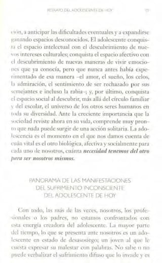 RETRATO Drl,-,DQLESClNTE Df HOY
•111n, a anticipar las dificultades eventuales y a expandirse
¡1;1nando espacios desconocidos. El adolescente conquis-
1.1 el espacio intelectual con el descubrimiento de nue-
vo~ intereses culturales; conc1uista el espacio afectivo con
d descubrimiento de nuevas maneras de vivir emocio-
nes que ya conocía, pero que nunca ames había cxpe-
rnncmado de esa maneni -el amor, el sueño, los celos,
b admiración, el sentimiento de ser rechazado por sus
'cmejances e incluso la rabia-; y, por último, conquista
despacio social al descubrir, rn~ís allá del círculo familiar
1 del escolar, el tmiverso de Jos otros seres humanos en
tu.la su diversidad. Ante la creciente importancia que la
'ociedaJ reviste ahora en su vida, comprende muy pron-
10 que nada puede surgir de una acción solitaria. La ado-
lescencia es el momento en el que nos damos cuenta de
rnán vital es el otro biológica, afectiva y socialmcrne para
e;1d;1 uno ele nomtros, cuánta necesidad tenemos del otro
para ser nosotros mis'lllos.
PANORAMA DE LAS MANlrE:STACIONES
DEL SUFRIMl!:N 10 INCONSCIE:N fE
D!:L ADOLESCENl E DE HOY
Con tOllo, 13, 111.í, de las veces, nosotros, los profc-
''onales o los padres, no csramos confrontados con
<:sta energía creadorn tlcl adolescente. La mayor parte
dd tiempo, lo que se presenta ame nosotros es un ;Hlo-
les<.:enrc en estado <le desasosiego: un jm·en al qne le
cue,ta expresar ;u malcscar con palabras. "No sabe o no
puede verhalizar el sufrimiento difu5o que lo inv:ide y es
 