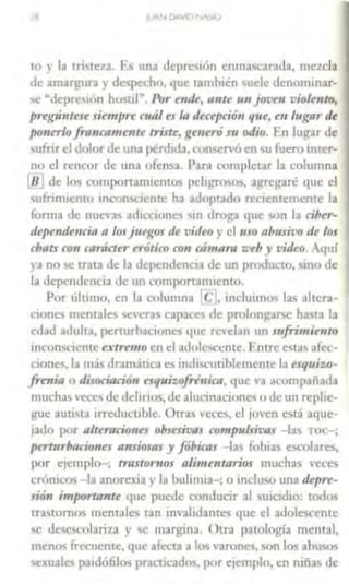 18
to y la triste1a. F., un;1 deprl!'>t1ín enma,carada, mc1cla
de am.trb'UT3 r dCSJ""• ho, qu< tan tbién 11eJ denominar-
'" ~dcprc,1on hosul". Pur e111k, a11te un )01.'tn violento,
pregúnttse siempre mále.r la deccpri611 qtu,e11 lugar de
ponerlo frnncamenu triste, f<l'neró s11 odio. En lug-ar de
~ufnr el l olor de tJna perdida, e 1n<;ervóen su fuero mtc~r­
no el rencor de un.1 ofen,a. J>.1rn complct;1r la columna
[8 de lo., l·omportanucnto pelagrmos, ,1,...rebraré 1¡uc el
suhm1cnto mco1N:1cnte ha lllopt.1do rcc11:memcn:c la
forma de nue,..,, a1lacoone' .in drogo qul vm la riber-
depttule11ria n losj11t¡r,os de video } el uso ahusit•o de los
rbats ron runúter t rYJtiro con rámaro ~·tb y video. quí
d no"- trau de la dcp• ndcr• ·.1 de m produ ·to, "·10 1le
Id dependencia de un componarmcnto.
Por 1ih11110, en ¡,, colwnna !c:l. induimo' las altcra-
llones 111cnules CCra<; capa<c' de prolun:tarsc ha.,ta la
l'dJd .ulult.1, p<:rrurl1.1c10nes ttlll· revelan 1m sufrimiento
1ncon5c1cntc e.rtrrmo en el a1lolc-.ccme. FntTc est;1s afrc-
done,. la m;ís dramat•ca es imli,("unblcmentc la esq11izo-
frmi11 o disociación u quizof"11icu, que '3 al·ompa1a1b
muchas Ccc., de dd1nos, de alucin.1cione o de un rcplae-
brue auci-i.1 1rrcducublc Ütr. vc1:es, el joven está aquc
jado por altnririone.r obsesfras compulm:us -las Tn1 -;
ptTt11rbacio11es ansiosas y f óbicas - la, foh1a- c:>eol~re,,
por c¡emplo , tmstonios alimentarioy mucha vct'es
croruco~ - la anoreuJ y 1.i bulinua ; o mclu'o una depre-
sión importa11tt f¡uc puede conducir al u1c dJo: U·' "
l.l'Jtomus mentales t.m invalidJntc:s que el adolt..,cente
'e de,cs'°ulariia y 'C margina. Otra patología mental,
menos frecuente, que afecta a I• varonc,, son los abl.l,os
,c,ualt-s pa1dó6lo-; practil.-ados, pnr ejemplo. en niña' de
 