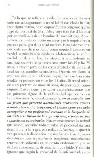 10 11.JAN DAVID NA~IO
En lo que se refiere a la edad de la eclosión de esta
enfermedad, seguramente usted habrá escuchado hablar,
hace algún tiempo, de un esqui7,ofrénico peligroso que se
fugó del hospital de Grenoble y cuya foto fue difandida
por los medios, la de un hombre de unos 50 años. Al ver
la foto, los profanos pudieron ercer que la esqui7,ofrenia
era WUI patología de la edad madw-a. Pero sabemos que
este enfermo diagnost.ieado como esquizofrénico es en
verdad esquizofrénico desde su adolescencia; su enfer-
medad no data de hoy. En efecto, la esquizofrenia es
una psicosis crónica que comienza entre los 15 y los 25
años, la mayor parte de las veces alrededor de los 18, al
finalizar los estudios secundarios. Querría ser claro: la
casi totalidad ele los enfermos esquizofrénico~ han visto
estallar su psicosis anees de los 25 años, Si usted atien-
de a un paciente de unos 50 años, diagnosticado como
csqui7A.>frénico, tiene que saber automáticamente que
los primeros signos de la enfermedad aparecieron en
la adolescencia. Y, correlativamente, e11 la c011s-ulta con
un joven que presenta alteracio11es neuróticas severas
o cm11port.amientos peligrosos, el primer gesto que debe
acompañar a un profesional avezad-O es la búsqueda de
los sí11tomas típicos de la esquizofrenia, esperando, por
supuesto, 110 e11contrarlos. Esta es exactamente la actitud
que adopto. Movilizo todo aú saber de psicoanalista para
descubrir una falla que, con todas mis fuerzas, no querría
ver aparecer: la disociación esquizofrénica. Cuanto antes
detectemos una esquizofrenia incipiente, más chances
tenemos de sofocarla en su estado embrionario y, si se
cleclarn abiertamente, de tratarla muy rápido. Y eJJo sin
ignorar que, según la gravedad de la enfermedad, nues-
 