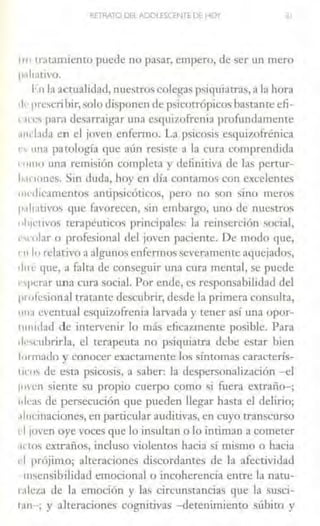 RETRATO DEL ADOLfSCrnTE Df HOY JI
''" 1rat>miento puede no pasar, empero, de ser un mero
¡1.1h;1tivo.
I· n IJ acrualidad, nuestros colegas psiquiatras, a la hora
,¡,. prt:scri hir, solo disponen de psicotrópicos bastante efi-
' ·"es parn desarraigar una esquizofrenia profundamente
11111.ida en el joven enfermo. La psicosis esquizofrénica
", una patología que aún resiste a la cura comprendida
rnmo una remisión compleca y definitiva de las pertur-
l1,1nunes. Sin duda, hoy en día comamos con excelentes
1111.,lieamentos amipsieóticos, pero no son sino meros
p.1h:1Livos 4ue favorecen, sin embargo, uno de nuestros
11l1wlivos terapéuticos principales: la rein5erción ~ocia] ,
1 •.rnbr o profesional del joven paciente. De modo que,
• 11 111 relativo a algunos enfermos severamente aquejados,
tl1ré que, a falta de conseguir una cura mental, se puede
• -11crar una cura social. Por ende, es responsabilidad del
111 ofcsional tratante descubrir, desde la primera consulta,
1111,1 C'entual esquizofrenia larvada y tener así una opor-
tunidad de inten•cnir lo más eficazmente posible. Para
.¡,.,cubrirla, el terapeuta no psiquiatra debe estar bien
formado y conocer exactamente los síntomas caracterís-
11ms de esta psicosis, a saber: la clespersonalii.ación -el
¡men siente su propio cuerpo como si fuera extraño-;
1tlcas de persecución que pueden llegar hasta el delirio;
.1l11cinaciones, en particular auditivas, en cuyo transcurso
d 1ovcn oye voces que lo insultan o lo intiman a cometer
.1nos extraños, incluso violentos hacia sí mismo o hacia
l'i prójimo; alteraciones discordantes de la afectividad
insensibilidad emocional o incoherencia entre la naru-
r.1leza de la emoción y las circunstancias que la susci-
1.111-; y alteraciones cognitivas -detenimiento &-úbito y
 