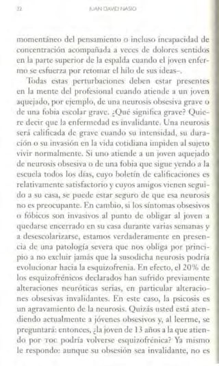 l2 JUAN DAVID NASIO
momcncánco del pensamiento o incluso incapacidad de
concentración acompañada a veces de dolores sentidos
en la parle superior de la espalda cuando d joven enfer-
mo se esfuer'l.:1 por retomar el hilo <le sus ideas-.
lbdas estas pemirbnciones deben estar presentes
en la mente del profesional cuando atiende a un joven
aquejado, por ejemplo, de una neurosis obsesirn grave o
de una fobia escolar grave. ¿Qué significa grave? Quie-
re decir que la enfermedad es invalidante. Una neurosis
será calificada de grave cuando su imensidad, su dura-
i:ión o su invasión en la vi<la cotidiana impiden al sujet0
vivir normalmente. Si uno atiende a un joven aquejado
de neurosis obsesiva o ele una fobia que sigue yendo a la
escuela todos los días, cuyo boletín ele calificaciones es
relativamente satisfactorio y cuyos amigos vienen segui-
do a su casa, se puede esrar seguro de que esa neurosis
no es preocupante. En cambio, si lo> síntomas obsesivos
o fóbicos son invasivos al punto de obligar al joven a
quedarse encerrado en su casa durante varias semanas y
a desescolarizarse, estamos verdaderamente en presen-
cia de una patología severa que nos obliga por princi-
pio a no excluir jamás que la susodicha neurosis podría
evolucionar hacia la esquizofrenia. F.n efecto, el 20% de
los esqui7.ofrénicos declarados han sufrido previamente
alteraciones neuróticas serias, en particular alteracio-
nes obsesivas invalidantes. En este caso, la psicosis es
trn agravamiento de la neurosis. Quizás usted está aten-
diendo actualmente a jóvenes obsesivos y, al leerme, se
preguntará: entonces, ¿la joven de l3 años a la que atien-
do por Toe podría volverse esquizofrénica? Y.'l mismo
Je respondo: aunque su obsesión sea invalidante, no es
 