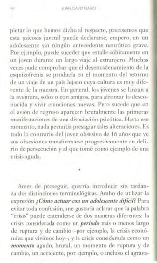 JUAN DAVID NAS>O
pletar lo que hemos dicho :11 respecto, precisemos que
esta psicosis juvenil puede declararse, empero, en un
adolescente sin ningún antecedente neurótico grave.
Por e1emplu, puede suceder que estalle súbitamente en
un joven durante un largo viaje al extranjero. Muchas
veces pude comprobar que el desencadenamiento de la
esquizofrenia se producía en el momenm del retorno
de un viaje de un país lejano cuya cultura es muy dife-
rente de la nuestra. En general, los jóvenes se lanzan a
la aventura, solos o con amigos, para afrontar lo desco-
nocido y ,·ivir emociones nuevas. Pero sucede que en
el avión de regreso aparecen bnitalmente l:L~ primeras
manifestaciones de una disociación psicótica. Hasta ese
momento, nada permitía presagiar tales alteraciones. Es
todo lo contrario del joven obsesivo de 16 años que ve
sus obsesiones transformarse progresivamente en deli-
rio de persecución y al que tomé como ejemplo de una
crisis aguda.
•
Ames de proseguir, querría introducir sin tardan-
z.a dos distinciones terminológicas. Acabo de utilizar la
expresión ¿Cómo acttun· co11 un adolescente dificil? Para
evitar toda confusión, me gustaría aclarar que la palabra
"crisis" puede entenderse de dos maneras diferentes: la
crisis considerada como un períodc más o menos largo
de ruptura y de cambio -por ejemplo, la crisis econó-
mica que vivimos hoy-; y la crisis considerada como un
momento agudo, brutal, un momento de ruptura y de
cambio, un accidente, por ejemplo, o incluso el agrava-
 