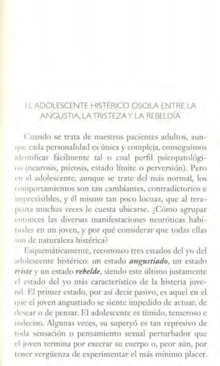 11 ADOLESCENTE HISTÉRICO OSOLA ENTRE LA
ANGUSTIA, LATRISTEZAY LA REBELDÍA
( :uando se trata de nue51ros pacientes adultos, aun-
'I"~ cada personalidad es única y compleja, conseguimos
1.Jrntificar fácilmente tal o cual perfil psicopatológi-
' 11 (neurosis, psicosis, esrado límite o perversión). Pero
1·11 el ad1Jlescente, aunque se trate del más normal, los
111rnportamientos son tan cambiantes, contradictorios e
1111previsibles, y él mismo tan poco locuaz, que al tera-
p1·11la muchas veces le cuesta ubicarse. ¿Cómo agrupar
1·111onces las diversas manílestaciones neuróticas hahi-
111;1lcs en un joven, y por qué considerar t¡ue w<las ellas
'"11 Je naturaleza histérica?
I·squemáticamence, reconozco tres estados del yo del
.1dolescente histérico: un estado angustiado, un estado
r1itte y un t:stado t"tbeúk, siendo este último justamente
ti t:~tado del yo más característico de la hisleria juve-
nil. El primer estado, por así decir pasivo, es aquel en el
q11c el joven angustiado se siente impedido de actuar, de
•k·.;car o de pensar. El adolescente es tímido, temeroso e
111dcciso. Algunas veces, su superyó es tan represivo de
1uda sensación o pensamiento sexual perturbador que
d ¡oven tennina por execrar su cuerpo o, peor aún, por
l<'ncr vergiienw de experimentar el más mínimo placer.
 