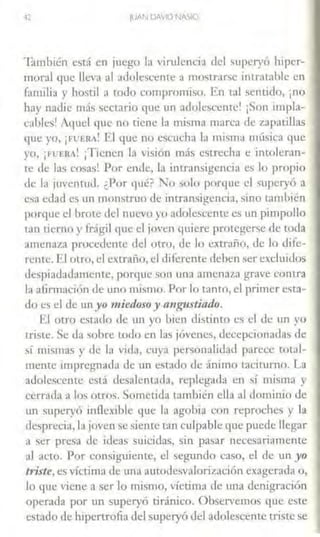 IUAN DAVID NASIO
-iambién está en juego la virulencia del superyó hiper-
moral que lleva al adolescente a mostrar~e intratable en
familia y hostil a todo compromiso. En tal sentido, ¡no
hay nadie rnás sectario que un adolescente! ¡Son lmpla-
cahles1 Aquel que no tiene la misma marca dt! 7-'tpacillas
que yo, ¡FUERA! El que no escucha la misma mfü,ica que
yo, ¡FUERA! iTienen la visión más estrecha e intoleran-
te de las cosas! Por ende, la intransigencia es lo propio
de la juvennid. ¿Por qué? No solo porque el superyó a
esa edad es un monstruo de intransigencia, smo también
porque el brote del nuevo yo adolescente es un pimpollo
tan Licrno y frágil que el joven quiere protegerse de toda
amenaza procedente del otro, de lo exa·año, de lo dife-
rente. El otro, el extraño, el diferente dehen ~er excluidos
despiadadamente, porque son una amena7x~ grave contra
la afirmación de uno mismo. Por lo tanto, el primer esta-
do es el de un yo mied()SO y angustiado.
El otro estado de un yo bien distinto es el de un yo
triste. Se Ja sobre todo en la• jóvem:s, decepcionadas de
sí mismas y de la vida, cuya personalidad parece rotal-
mcmc impregnada Je un estado de ánimo taciturno. La
adolcsccme está desalentada, replegada en ~í misma y
cerrada a los otros. Sometida también ella al dominio de
un superyó inflexible que la agobia con reproches y la
desprecia, la joven se siente tan culpable que puede llegar
a ser presa de ideas suicidas, sin pasar necesariamente
al acto. Por consiguiente, el segundo caso, el de un yo
triste, es víctima de una autode.walorizacíón exagerada o,
lo que viene a ser lo mismo, víctima de una denigración
operada por un superyó tiránico. Observemos que este
estado de hipertrofia del superyó del adolescente triste se
 