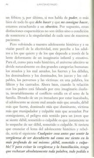•6 JUAN DAVIDNASIO
un fóbico; y, por último, si nos habla de poder, o más
bien de todo lo que debe /Jacer y que no consigue btlcer,
estamos escuchando a un obsesivo. Por supuesto, estas
distinciones esquemáticas no son útiles sino a condición
de someterse a la singularidad de cada uno de nuestros
pacientes.
Pero volviendo a nuestro adolescente histérico y a su
visión puei;l ele la afectividad, este percibe a los adul-
tos a los que quiere y de los que depende a través de la
lente deformante de tu1 imaginario infantil y emotivo.
Para él, como pani codo histérico, el universo afectivo ~e
divide naruralmcnre en dos grandes categorías humanas:
los amados y los mal amados, los fi.iertes y los débiles,
los dominadores y los dominados, los jueces y los cul-
pables, los perversos y las víctimas: en una palabra, los
fálicos y lo, castrados. Ahora bien, cuando la relación
con los padres e.o;t.í faheada por este imaginario dualis-
ta, invariablemente el confücto estalla en el seno de la
familia. Dotado de un yo inmaduro por estar inacabado,
el adolescente se siente mal amado más que amado, débil
más que fuerte, dominado más que dominante, víctima
más que manipulador y culpable más que acusador. Por
consiguiente, el peligro más temido para un joven que
se siente débil, sometido o culpable es que justamente se
lo sospeche de ser débil, sometido o culpable. Si tuviera
que enunciar el lema del adolescente histérico y rebel-
de, sería el sigu.iente: Cualquier cosa antes que sentir In
vergüenza de ser de.rcubierto tal como me siento en lo
más profundo de mí mismo: ¡débil, sometido o culpa-
ble! Y ptlru evitar la vergüenza y fa humi/lació11, tengo
que rechazar ahso/11tame11te toda palabra, todo pedido o
 